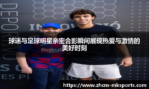 球迷与足球明星亲密合影瞬间展现热爱与激情的美好时刻