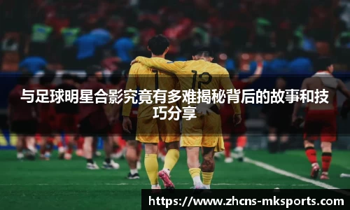 与足球明星合影究竟有多难揭秘背后的故事和技巧分享